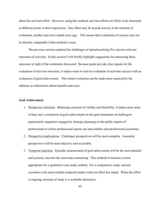  
	
  
63	
  
about the activism effort. However, using this method, activism efforts are likely to be measured
at different points in their trajectories. One effort may be at peak activity at the moment of
evaluation, another may have ended years ago. This means that evaluations of success may not
be directly comparable if this method is used.
The previous section explored the challenges of operationalizing five success-relevant
outcomes of activism. In this section I will briefly highlight suggestions for measuring these
outcomes in light of the constraints discussed. Because goals provide clear signals for the
evaluation of activism outcomes, it makes sense to lead an evaluation of activism success with an
evaluation of goal achievement. This initial evaluation can be made more nuanced by the
addition on information about benefits and costs.
Goal Achievement
1. Perspective selection: Balancing concerns of validity and feasibility, it makes most sense
to base one’s evaluation of goal achievement on the goal statements of challengers
(particularly organizers engaged in strategic planning) or the public reports of
professional or (where professional reports are unavailable) non-professional journalists.
2. Perspective implications: Challenger perspectives will be most complete. Journalist
perspectives will be most objective and accessible.
3. Temporal selection: Episodic measurement of goal achievement will be the most detailed
and accurate, but also the most time-consuming. This method of measure is most
appropriate for a qualitative case study method. For a comparative study, tactical
cessation is the most reliable temporal marker when an effort has ended. When the effort
is ongoing, moment of study is a workable alternative.
 