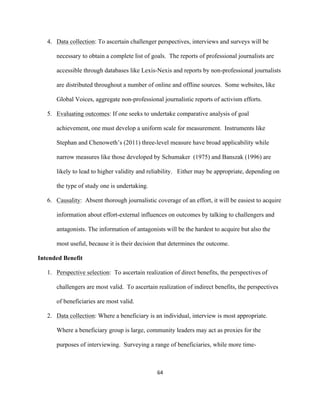  
	
  
64	
  
4. Data collection: To ascertain challenger perspectives, interviews and surveys will be
necessary to obtain a complete list of goals. The reports of professional journalists are
accessible through databases like Lexis-Nexis and reports by non-professional journalists
are distributed throughout a number of online and offline sources. Some websites, like
Global Voices, aggregate non-professional journalistic reports of activism efforts.
5. Evaluating outcomes: If one seeks to undertake comparative analysis of goal
achievement, one must develop a uniform scale for measurement. Instruments like
Stephan and Chenoweth’s (2011) three-level measure have broad applicability while
narrow measures like those developed by Schumaker (1975) and Banszak (1996) are
likely to lead to higher validity and reliability. Either may be appropriate, depending on
the type of study one is undertaking.
6. Causality: Absent thorough journalistic coverage of an effort, it will be easiest to acquire
information about effort-external influences on outcomes by talking to challengers and
antagonists. The information of antagonists will be the hardest to acquire but also the
most useful, because it is their decision that determines the outcome.
Intended Benefit
1. Perspective selection: To ascertain realization of direct benefits, the perspectives of
challengers are most valid. To ascertain realization of indirect benefits, the perspectives
of beneficiaries are most valid.
2. Data collection: Where a beneficiary is an individual, interview is most appropriate.
Where a beneficiary group is large, community leaders may act as proxies for the
purposes of interviewing. Surveying a range of beneficiaries, while more time-
 