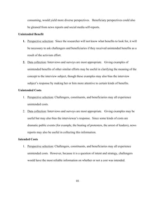  
	
  
65	
  
consuming, would yield more diverse perspectives. Beneficiary perspectives could also
be gleaned from news reports and social media self-reports.
Unintended Benefit
1. Perspective selection: Since the researcher will not know what benefits to look for, it will
be necessary to ask challengers and beneficiaries if they received unintended benefits as a
result of the activism effort.
2. Data collection: Interviews and surveys are most appropriate. Giving examples of
unintended benefits of other similar efforts may be useful in clarifying the meaning of the
concept to the interview subject, though these examples may also bias the interview
subject’s response by making her or him more attentive to certain kinds of benefits.
Unintended Costs
1. Perspective selection: Challengers, constituents, and beneficiaries may all experience
unintended costs.
2. Data collection: Interviews and surveys are most appropriate. Giving examples may be
useful but may also bias the interviewee’s response. Since some kinds of costs are
dramatic public events (for example, the beating of protesters, the arrest of leaders), news
reports may also be useful in collecting this information.
Intended Costs
1. Perspective selection: Challengers, constituents, and beneficiaries may all experience
unintended costs. However, because it is a question of intent and strategy, challengers
would have the most reliable information on whether or not a cost was intended.
 