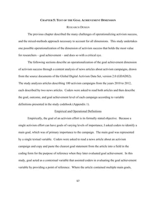  
	
  
67	
  
CHAPTER 5: TEST OF THE GOAL ACHIEVEMENT DIMENSION
RESEARCH DESIGN
The previous chapter described the many challenges of operationalizing activism success,
and the mixed-methods approach necessary to account for all dimensions. This study undertakes
one possible operationalization of the dimension of activism success that holds the most value
for researchers – goal achievement – and does so with a critical eye.
The following sections describe an operationalization of the goal achievement dimension
of activism success through a content analysis of news articles about activism campaigns, drawn
from the source documents of the Global Digital Activism Data Set, version 2.0 (GDADS2).
The study analyzes articles describing 100 activism campaigns from the years 2010 to 2012,
each described by two news articles. Coders were asked to read both articles and then describe
the goal, outcome, and goal achievement level of each campaign according to variable
definitions presented in the study codebook (Appendix 1).
Empirical and Operational Definitions
Empirically, the goal of an activism effort is its formally stated objective. Because a
single activism effort can have goals of varying levels of importance, I asked coders to identify a
main goal, which was of primary importance to the campaign. The main goal was represented
by a single textual variable. Coders were asked to read a news article about an activism
campaign and copy and paste the clearest goal statement from the article into a field in the
coding form for the purpose of reference when they later evaluated goal achievement. In this
study, goal acted as a contextual variable that assisted coders in evaluating the goal achievement
variable by providing a point of reference. Where the article contained multiple main goals,
 