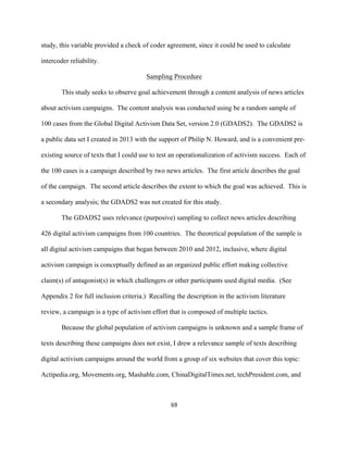  
	
  
69	
  
study, this variable provided a check of coder agreement, since it could be used to calculate
intercoder reliability.
Sampling Procedure
This study seeks to observe goal achievement through a content analysis of news articles
about activism campaigns. The content analysis was conducted using be a random sample of
100 cases from the Global Digital Activism Data Set, version 2.0 (GDADS2). The GDADS2 is
a public data set I created in 2013 with the support of Philip N. Howard, and is a convenient pre-
existing source of texts that I could use to test an operationalization of activism success. Each of
the 100 cases is a campaign described by two news articles. The first article describes the goal
of the campaign. The second article describes the extent to which the goal was achieved. This is
a secondary analysis; the GDADS2 was not created for this study.
The GDADS2 uses relevance (purposive) sampling to collect news articles describing
426 digital activism campaigns from 100 countries. The theoretical population of the sample is
all digital activism campaigns that began between 2010 and 2012, inclusive, where digital
activism campaign is conceptually defined as an organized public effort making collective
claim(s) of antagonist(s) in which challengers or other participants used digital media. (See
Appendix 2 for full inclusion criteria.) Recalling the description in the activism literature
review, a campaign is a type of activism effort that is composed of multiple tactics.
Because the global population of activism campaigns is unknown and a sample frame of
texts describing these campaigns does not exist, I drew a relevance sample of texts describing
digital activism campaigns around the world from a group of six websites that cover this topic:
Actipedia.org, Movements.org, Mashable.com, ChinaDigitalTimes.net, techPresident.com, and
 