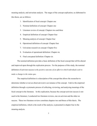  
	
  
7	
  
meaning analysis, and univariate analysis. The stages of the concept explication, as elaborated in
this thesis, are as follows:
1. Identification of focal concept: Chapter one
2. Nominal definition of concept: Chapter one
3. Literature review of concept: Chapters two and three
4. Empirical definition of concept: Chapter four
5. Meaning analysis of concept: Chapter four
6. Operational definition of concept: Chapter four
7. Univariate research on concept: Chapter five
8. Evaluation of operational definition: Chapter six
9. Final conceptual definition: Chapter six
The nominal definition provides a basic definition of the focal concept that will be altered
and improved upon through the explication process. For the purposes of this study, the nominal
definition of activism success is the positive outcome of an effort in which individuals seek to
make a change to the status quo.
The empirical definition is a description of the concept that allows the researcher to
determine whether or not an observed event is an instance of the concept. I derive the empirical
definition through a systematic process of collecting, reviewing, and analyzing meanings of the
focal concept in the literature. In this explication, because the concept activism success is not
used in the literature, I conducted two literature reviews, one on activism and the other on
success. These two literature reviews constitute chapters two and threes of this thesis. The
empirical definition, which is the result of the analysis, is presented in chapter four in the
meaning analysis.
 