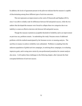  
	
  
72	
  
In addition, the levels of agreement present in the pilot test indicate that the measure is capable
of discriminating among these different types of activism outcomes.
This test represents an improvement on the work of Chenoweth and Stephan (2011),
since I was able to reliably code for differences between full and partial success, while the two
authors that developed the measure were forced to collapse these two categories due to an
inability to create an effective decision rule between full and partial success.
Though the measure reached an acceptable threshold of reliability and is an improvement
on previous use, problems remain. In undertaking this study I became aware of additional
problems with this method unanticipated by the literature review or meaning analysis. The
sacrifices in nuance to achieve reliability were substantial. Problems in sampling from the
unknown population of global activism campaigns, in unitizing those campaigns, in evaluating
imprecise goals, and in using news stories by non-professional journalists for content analysis
also arose. I will explore these challenges in the following chapter, after I present the final
conceptual definition of activism success.
 