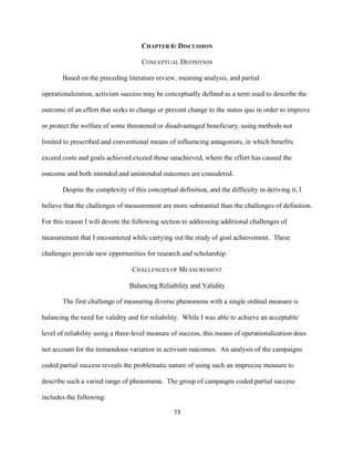  
	
  
73	
  
CHAPTER 6: DISCUSSION
CONCEPTUAL DEFINITION
Based on the preceding literature review, meaning analysis, and partial
operationalization, activism success may be conceptually defined as a term used to describe the
outcome of an effort that seeks to change or prevent change to the status quo in order to improve
or protect the welfare of some threatened or disadvantaged beneficiary, using methods not
limited to prescribed and conventional means of influencing antagonists, in which benefits
exceed costs and goals achieved exceed those unachieved, where the effort has caused the
outcome and both intended and unintended outcomes are considered.
Despite the complexity of this conceptual definition, and the difficulty in deriving it, I
believe that the challenges of measurement are more substantial than the challenges of definition.
For this reason I will devote the following section to addressing additional challenges of
measurement that I encountered while carrying out the study of goal achievement. These
challenges provide new opportunities for research and scholarship.
CHALLENGES OF MEASUREMENT
Balancing Reliability and Validity
The first challenge of measuring diverse phenomena with a single ordinal measure is
balancing the need for validity and for reliability. While I was able to achieve an acceptable
level of reliability using a three-level measure of success, this means of operationalization does
not account for the tremendous variation in activism outcomes. An analysis of the campaigns
coded partial success reveals the problematic nature of using such an imprecise measure to
describe such a varied range of phenomena. The group of campaigns coded partial success
includes the following:
 