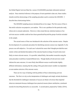  
	
  
75	
  
the Global Digital Activism Data Set, version 2.0 (GDADS2) precludes inferential statistical
analysis. Since statistical inference is the purpose of most quantitative data sets, future studies
should avoid the shortcomings of the sampling procedure used to construct the GDADS2. I
describe those shortcomings below.
The GDADS2 sampling process introduced bias at two stages. The first source of bias is
that article selection was purposive, not random. This is not a problem for this particular study,
whose aim is concept explication. However, it does mean that any statistical analyses of an
activism success variable could not have been generalized beyond the group of articles included
in the sample.
The second source of bias was introduced in the selection of the outcome source. Despite
the development of a systematic procedure for identifying outcome sources (see Appendix 3), the
process was still subjective. For each case I selected the source that I thought provided the most
clearly written and detailed description of the outcome based on strings of search terms most
likely to return relevant sources. It is possible, indeed likely, that another researcher using the
same procedure would have located different texts. Though ideally all relevant texts would
indicate the same outcome, it is more likely that different sources would include slightly
different information, meaning that the coding of the goal achievement variable was dependent
on non-random selection of the outcome source.
There are two ways of dealing with the problem of bias in determining activism
outcomes. The first is to rely on the interpretation of challengers and simply include disclaimers
that the threshold for challengers statements of success are likely to be lower than impartial
observers statements because challengers have practical reasons (donor satisfaction, constituent
morale) for describing themselves as successful. A second option, proposed by Tufekci (2014),
 