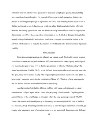  
	
  
76	
  
is to study activism efforts whose goals can be measured using higher quality data created by
more established methodologies. For example, if one were to study campaigns that seek to
prevent or encourage the passage of legislation, one could look at the legislative record to see if
the law had passed or not. Likewise, one could use salary data to evaluate whether efforts to
decrease the earning gap between men and women actually resulted in decreases in disparity as
Akchrin and Lee (2013) do, or use public opinion data to see if efforts to decrease homophobia
actually changed individuals’ perceptions. In all three examples, one would be limited in the
activism efforts one was to study by the presence of reliable and valid data for use as a dependent
variable.
Goal Precision
From a research perspective, not all goals are created equal. Goal achievement is easier
to evaluate for more precise goals and more difficult to evaluate for more vaguely worded goals.
For example, the goal of case 1575 is that the government of Ethiopia “start respecting” the
nation’s constitution (Endalk, 2012). It was difficult for me to even locate an outcome source for
this goal, since it was unclear exactly what respecting the constitution would look like. (That is,
how would I recognize respecting the constitution if I saw it?) This type of goal was vague in
that the desired outcome was not identified with specificity.
Another similar, but slightly different problem with vague goal statements is a goal
statement that critiques a past bad act rather than proposing a future redress. Ongoing protests
against the size of the royal budget in Morocco, where the king spends upwards of 700,000
Euros a day despite widespread poverty in the country, are an example of this kind of problem
(Al Hussaini, 2012). Here the goal of the activism is to alter the unjust distribution of wealth, yet
exactly what a desirably level of spending would be is not mentioned. In another quite different
 