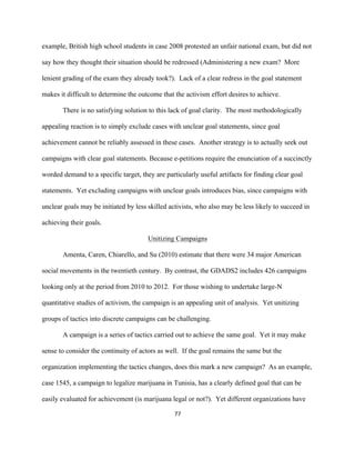  
	
  
77	
  
example, British high school students in case 2008 protested an unfair national exam, but did not
say how they thought their situation should be redressed (Administering a new exam? More
lenient grading of the exam they already took?). Lack of a clear redress in the goal statement
makes it difficult to determine the outcome that the activism effort desires to achieve.
There is no satisfying solution to this lack of goal clarity. The most methodologically
appealing reaction is to simply exclude cases with unclear goal statements, since goal
achievement cannot be reliably assessed in these cases. Another strategy is to actually seek out
campaigns with clear goal statements. Because e-petitions require the enunciation of a succinctly
worded demand to a specific target, they are particularly useful artifacts for finding clear goal
statements. Yet excluding campaigns with unclear goals introduces bias, since campaigns with
unclear goals may be initiated by less skilled activists, who also may be less likely to succeed in
achieving their goals.
Unitizing Campaigns
Amenta, Caren, Chiarello, and Su (2010) estimate that there were 34 major American
social movements in the twentieth century. By contrast, the GDADS2 includes 426 campaigns
looking only at the period from 2010 to 2012. For those wishing to undertake large-N
quantitative studies of activism, the campaign is an appealing unit of analysis. Yet unitizing
groups of tactics into discrete campaigns can be challenging.
A campaign is a series of tactics carried out to achieve the same goal. Yet it may make
sense to consider the continuity of actors as well. If the goal remains the same but the
organization implementing the tactics changes, does this mark a new campaign? As an example,
case 1545, a campaign to legalize marijuana in Tunisia, has a clearly defined goal that can be
easily evaluated for achievement (is marijuana legal or not?). Yet different organizations have
 