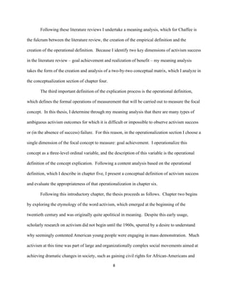  
	
  
8	
  
Following these literature reviews I undertake a meaning analysis, which for Chaffee is
the fulcrum between the literature review, the creation of the empirical definition and the
creation of the operational definition. Because I identify two key dimensions of activism success
in the literature review – goal achievement and realization of benefit – my meaning analysis
takes the form of the creation and analysis of a two-by-two conceptual matrix, which I analyze in
the conceptualization section of chapter four.
The third important definition of the explication process is the operational definition,
which defines the formal operations of measurement that will be carried out to measure the focal
concept. In this thesis, I determine through my meaning analysis that there are many types of
ambiguous activism outcomes for which it is difficult or impossible to observe activism success
or (in the absence of success) failure. For this reason, in the operationalization section I choose a
single dimension of the focal concept to measure: goal achievement. I operationalize this
concept as a three-level ordinal variable, and the description of this variable is the operational
definition of the concept explication. Following a content analysis based on the operational
definition, which I describe in chapter five, I present a conceptual definition of activism success
and evaluate the appropriateness of that operationalization in chapter six.
Following this introductory chapter, the thesis proceeds as follows. Chapter two begins
by exploring the etymology of the word activism, which emerged at the beginning of the
twentieth century and was originally quite apolitical in meaning. Despite this early usage,
scholarly research on activism did not begin until the 1960s, spurred by a desire to understand
why seemingly contented American young people were engaging in mass demonstration. Much
activism at this time was part of large and organizationally complex social movements aimed at
achieving dramatic changes in society, such as gaining civil rights for African-Americans and
 