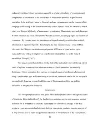  
	
  
80	
  
makes self-published citizen journalism accessible to scholars, the clarity of organization and
completeness of information is still usually best in news stories produced by professional
journalists. In the articles reviewed in this study, only on rare occasions was the outcome of the
campaign stated clearly in the title of the outcome source. In these cases, the article was written
either by a Western NGO or by a Western news organization. These stories also tended to cover
Western countries and issues of interest to Western audiences, such as gay rights and freedom of
expression. By contrast, news stories not covered by professional journalists often omitted
information or organized it poorly. For example, the only outcome source I could find that
referenced the Ethiopian constitution campaign (case 1575) was an op-ed written by an
individual whose writing in English was so difficult to interpret that one coder found it
uncodable (“Ethiopia”, 2013).
This lack of comprehensibility is not the fault of the individual who wrote the op-ed, but
rather of a global news ecosystem where the resources of skill journalists are unequally
distributed. Citizen journalism does increase coverage of under-covered stories, but does not
really close the news gap. Scholars wishing to use citizen journalism sources for the analysis of
geographically dispersed events should be aware of this comprehensibility gap and the
difficulties in interpretation that result.
CONCLUSION
This concept explication had nine goals, which I attempted to achieve through the course
of this thesis. I first had to identify the focal concept, activism success, and propose a nominal
definition for it. I then had to conduct a literature review of the focal concept. After that, I
needed to create an empirical definition of the focal concept and conduct a meaning analysis of
it. My next task was to create an operational definition of one dimension of the focal concept. I
 