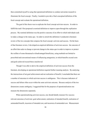  
	
  
81	
  
then committed myself to using that operational definition to conduct univariate research to
illuminate the focal concept. Finally, I needed to provide a final conceptual definition of the
focal concept and evaluate the operational definition.
The goal of this thesis was to explicate the focal concept activism success. In order to
fulfill this task I first proposed a nominal definition to improve upon through the explication
process. My nominal definition was the positive outcome of an effort in which individuals seek
to make a change to the status quo. In order to enrich this definition I conducted a literature
review of the two concepts that compose the focal concept: activism and success. On the basis
of that literature review, I developed an empirical definition of activism success: the outcome of
an effort that seeks to change or prevent change to the status quo in order to improve or protect
the welfare of some threatened or disadvantaged beneficiary, using methods not limited to
prescribed and conventional means of influencing antagonists, in which benefits exceed costs
and goals achieved exceed those unachieved.
Though I was able to derive the empirical definition of activism success from the
literature, developing an operational definition required further meaning analysis. By analyzing
the intersections of net goal achievement and net realization of benefit, I concluded that there are
a number of outcomes in which activism success is ambiguous. This is because indicators of
success and failure often occur within the same activism outcome. Because analysis of the two
dimensions creates ambiguity, I suggested that for the purposes of operationalization one
measure the dimensions separately.
When operationalizing activism success, one should ideally measure five success-
relevant outcomes of activism: goal achievement, realization of intended benefit, realization of
unintended benefit, incursion of intended cost, and incursion of unintended cost. Measurement
 