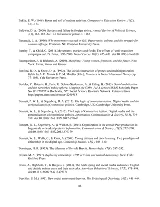  
	
  
85	
  
Bakke, E. W. (1966). Roots and soil of student activism. Comparative Education Review, 10(2),
163–174.
Baldwin, D. A. (2000). Success and failure in foreign policy. Annual Review of Political Science,
3(1), 167–182. doi:10.1146/annurev.polisci.3.1.167
Banaszak, L. A. (1996). Why movements succeed or fail: Opportunity, culture, and the struggle for
woman suffrage. Princeton, NJ: Princeton University Press.
Bartley, T., & Child, C. (2011). Movements, markets and fields: The effects of -anti-sweatshop
campaigns on U.S. firms, 1993-2000. Social Forces, 90(2), 425–451. doi:10.1093/sf/sor010
Baumgardner, J., & Richards, A. (2010). Manifesta: Young women, feminism, and the future. New
York: Farrar, Straus and Giroux.
Benford, R. D., & Snow, D. A. (1992). The social construction of protest and multiorganization
fields. In A. D. Morris & C. M. Mueller (Eds.), Frontiers in Social Movement Theory (pp.
77–103). Yale University Press.
Benkler, Y., Roberts, H., Faris, R., Solow-Niederman, A., & Etling, B. (2013). Social mobilization
and the networked public sphere: Mapping the SOPA-PIPA debate (SSRN Scholarly Paper
No. ID 2295953). Rochester, NY: Social Science Research Network. Retrieved from
http://papers.ssrn.com/abstract=2295953
Bennett, P. W. L., & Segerberg, D. A. (2013). The logic of connective action: Digital media and the
personalization of contentious politics. Cambridge, UK: Cambridge University Press.
Bennett, W. L., & Segerberg, A. (2012). The Logic of Connective Action: Digital media and the
personalization of contentious politics. Information, Communication & Society, 15(5), 739–
768. doi:10.1080/1369118X.2012.670661
Bennett, W. L., Segerberg, A., & Walker, S. (2014). Organization in the crowd: Peer production in
large-scale networked protests. Information, Communication & Society, 17(2), 232–260.
doi:10.1080/1369118X.2013.870379
Bennett, W. L., Wells, C., & Rank, A. (2009). Young citizens and civic learning: Two paradigms of
citizenship in the digital age. Citizenship Studies, 13(2), 105–120.
Boeninger, H. R. (1955). The dilemma of Bertold Brecht. Monatshefte, 47(8), 387–392.
Brown, M. P. (1997). Replacing citizenship: AIDS activism and radical democracy. New York:
Guilford Press.
Bruns, A., Highfield, T., & Burgess, J. (2013). The Arab spring and social media audiences: English
and Arabic twitter users and their networks. American Behavioral Scientist, 57(7), 871–898.
doi:10.1177/0002764213479374
Buechler, S. M. (1995). New social movement theories. The Sociological Quarterly, 36(3), 441–464.
 