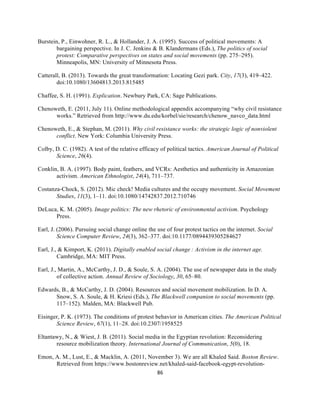  
	
  
86	
  
Burstein, P., Einwohner, R. L., & Hollander, J. A. (1995). Success of political movements: A
bargaining perspective. In J. C. Jenkins & B. Klandermans (Eds.), The politics of social
protest: Comparative perspectives on states and social movements (pp. 275–295).
Minneapolis, MN: University of Minnesota Press.
Catterall, B. (2013). Towards the great transformation: Locating Gezi park. City, 17(3), 419–422.
doi:10.1080/13604813.2013.815485
Chaffee, S. H. (1991). Explication. Newbury Park, CA: Sage Publications.
Chenoweth, E. (2011, July 11). Online methodological appendix accompanying “why civil resistance
works.” Retrieved from http://www.du.edu/korbel/sie/research/chenow_navco_data.html
Chenoweth, E., & Stephan, M. (2011). Why civil resistance works: the strategic logic of nonviolent
conflict. New York: Columbia University Press.
Colby, D. C. (1982). A test of the relative efficacy of political tactics. American Journal of Political
Science, 26(4).
Conklin, B. A. (1997). Body paint, feathers, and VCRs: Aesthetics and authenticity in Amazonian
activism. American Ethnologist, 24(4), 711–737.
Costanza-Chock, S. (2012). Mic check! Media cultures and the occupy movement. Social Movement
Studies, 11(3), 1–11. doi:10.1080/14742837.2012.710746
DeLuca, K. M. (2005). Image politics: The new rhetoric of environmental activism. Psychology
Press.
Earl, J. (2006). Pursuing social change online the use of four protest tactics on the internet. Social
Science Computer Review, 24(3), 362–377. doi:10.1177/0894439305284627
Earl, J., & Kimport, K. (2011). Digitally enabled social change  : Activism in the internet age.
Cambridge, MA: MIT Press.
Earl, J., Martin, A., McCarthy, J. D., & Soule, S. A. (2004). The use of newspaper data in the study
of collective action. Annual Review of Sociology, 30, 65–80.
Edwards, B., & McCarthy, J. D. (2004). Resources and social movement mobilization. In D. A.
Snow, S. A. Soule, & H. Kriesi (Eds.), The Blackwell companion to social movements (pp.
117–152). Malden, MA: Blackwell Pub.
Eisinger, P. K. (1973). The conditions of protest behavior in American cities. The American Political
Science Review, 67(1), 11–28. doi:10.2307/1958525
Eltantawy, N., & Wiest, J. B. (2011). Social media in the Egyptian revolution: Reconsidering
resource mobilization theory. International Journal of Communication, 5(0), 18.
Emon, A. M., Lust, E., & Macklin, A. (2011, November 3). We are all Khaled Said. Boston Review.
Retrieved from https://www.bostonreview.net/khaled-said-facebook-egypt-revolution-
 