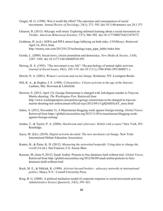  
	
  
88	
  
Giugni, M. G. (1998). Was it worth the effort? The outcomes and consequences of social
movements. Annual Review of Sociology, 24(1), 371–393. doi:10.1146/annurev.soc.24.1.371
Gleason, B. (2013). #Occupy wall street: Exploring informal learning about a social movement on
Twitter. American Behavioral Scientist, 57(7), 966–982. doi:10.1177/0002764213479372
Goldman, D. (n.d.). SOPA and PIPA attract huge lobbying on both sides. CNNMoney. Retrieved
April 14, 2014, from
http://money.cnn.com/2012/01/25/technology/sopa_pipa_lobby/index.htm
Goode, L. (2009). Social news, citizen journalism and democracy. New Media & Society, 11(8),
1287–1305. doi:10.1177/1461444809341393
Herzog, H. A. (1993). “The movement is my life”: The psychology of animal rights activism.
Journal of Social Issues, 49(1), 103–119. doi:10.1111/j.1540-4560.1993.tb00911.x
Hewitt, N. A. (2001). Women’s activism and social change. Rochester, NY: Lexington Books.
Hill, K. A., & Hughes, J. E. (1998). Cyberpolitics: Citizen activism in the age of the Internet.
Lanham, Md.: Rowman & Littlefield.
Horwitz, S. (2012, April 12). George Zimmerman is charged with 2nd-degree murder in Trayvon
Martin shooting. The Washington Post. Retrieved from
http://www.washingtonpost.com/politics/george-zimmerman-to-be-charged-in-trayvon-
martin-shooting-law-enforcement-official-says/2012/04/11/gIQAHJ5oAT_story.html
Jedoo, A. (2012, November 5). A Mauritanian blogging week against foreign mining. Global Voices.
Retrieved from https://globalvoicesonline.org/2012/11/05/a-mauritanian-blogging-week-
against-foreign-mining/
Jordan, T., & Taylor, P. A. (2004). Hacktivism and cyberwars: Rebels with a cause? New York, NY:
Routledge.
Joyce, M. (Ed.). (2010). Digital activism decoded: The new mechanics of change. New York:
International Debate Education Association.
Kanter, B., & Paine, K. D. (2012). Measuring the networked nonprofit: Using data to change the
world (1st ed.). San Franciso, CA: Jossey-Bass.
Kareem, M. (June 9, 2012). Saudi Arabia: Protests to free detainees held without trial. Global Voices.
Retrieved from http://globalvoicesonline.org/2012/06/09/saudi-arabia-protests-to-free-
detainees-held-without-trial/
Keck, M. E., & Sikkink, K. (1998). Activists beyond borders  : advocacy networks in international
politics. Ithaca, N.Y.: Cornell University Press.
King, B. G. (2008). A political mediation model of corporate response to social movement activism.
Administrative Science Quarterly, 53(3), 395–421.
 