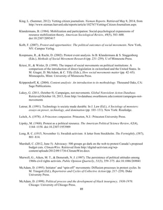  
	
  
89	
  
King, L. (Summer, 2012). Vetting citizen journalism. Nieman Reports. Retrieved May 8, 2014, from
http://www.nieman.harvard.edu/reports/article/102767/Vetting-Citizen-Journalism.aspx
Klandermans, B. (1984). Mobilization and participation: Social-psychological expansisons of
resource mobilization theory. American Sociological Review, 49(5), 583–600.
doi:10.2307/2095417
Kolb, F. (2007). Protest and opportunities: The political outcomes of social movements. New York,
NY: Campus Verlag.
Koopmans, R., & Rucht, D. (2002). Protest event analysis. In B. Klandermans & S. Staggenborg
(Eds.), Methods of Social Movement Research (pp. 231–259). U of Minnesota Press.
Kriesi, H., & Wisler, D. (1999). The impact of social movements on political institutions: A
comparison of the introduction of direct legislation in switzerland and the United States. In
M. Giugni, D. McAdam, & C. Tilly (Eds.), How social movements matter (pp. 42–65).
Minneapolis, Minn: University of Minnesota Press.
Krippendorff, K. (2004). Content analysis: An introduction to its methodology. Thousand Oaks, CA:
Sage Publications.
Lakey, G. (2011, October 8). Campaigns, not movements. Global Nonviolent Action Database.
Retrieved October 10, 2013, from http://nvdatabase.swarthmore.edu/content/campaigns-not-
movements
Latour, B. (1991). Technology is society made durable. In J. Law (Ed.), A Sociology of monsters:
essays on power, technology, and domination (pp. 103–131). New York: Routledge.
Leitch, A. (1978). A Princeton companion. Princeton, N.J.: Princeton University Press.
Lipsky, M. (1968). Protest as a political resource. The American Political Science Review, 62(4),
1144–1158. doi:10.2307/1953909
Long, R. C. (1915, November 1). Swedish activism: A letter from Stockholm. The Fortnightly, (587),
801–814.
Marshall, C. (2012, June 5). Advocacy: 500 groups go dark on the web to protest Canada’s proposed
budget cuts. ClimateWire. Retrieved from http://digital-activism.org/wp-
content/uploads/2012/09/1736-ClimateWire.docx
Marwell, G., Aiken, M. T., & Demerath, N. J. (1987). The persistence of political attitudes among
1960s civil rights activists. Public Opinion Quarterly, 51(3), 359–375. doi:10.1086/269041
McAdam, D. (1995). Initiator’ and “spin-off” movements: Diffusion processes in protest cycles. In
M. Traugott (Ed.), Repertoires and Cycles of Collective Action (pp. 217–239). Duke
University Press.
McAdam, D. (1999). Political process and the development of black insurgency, 1930-1970.
Chicago: University of Chicago Press.
 