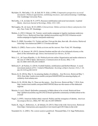  
	
  
90	
  
McAdam, D., McCarthy, J. D., & Zald, M. N. (Eds.). (1996). Comparative perspectives on social
movements: Political opportunities, mobilizing structures, and cultural framings. Cambridge,
UK: Cambridge University Press.
McCarthy, J. D., & Zald, M. N. (1977). Resource mobilization and social movements: A partial
theory. American Journal of Sociology, 82(6), 1212–1241.
McCaughey, M., & Ayers, M. D. (2003). Cyberactivism: Online activism in theory and practice (1st
ed.). New York, NY: Routledge.
Medien, A. (2012, February 14). Tunisia: social media campaign to legalize marijuana underway.
Global Voices. Retrieved from http://globalvoicesonline.org/2012/02/14/tunisia-social-
media-campaign-to-legalize-marijuana-underway/
Meier, P. (2009, November 13). Twitter and Iran: First get the data, then talk. iRevolution. Retrieved
from http://irevolution.net/2009/11/13/twitter-and-iran/
Meikle, G. (2002). Future active: Media activism and the internet. New York, NY: Routledge.
Meinrath, S., & Ammori, M. (2012). Internet freedom and the role of an informed citizenry at the
dawn of the information age. Emory International Law Review, 26, 921.
Micó, J.-L., & Casero-Ripollés, A. (0). Political activism online: Organization and media relations in
the case of 15M in Spain. Information, Communication & Society, 0(0), 1–14.
doi:10.1080/1369118X.2013.830634
Millward, P., & Poulton, G. (2014). Football fandom, mobilization and Herbert Blumer: A social
movement analysis of F.C. United of Manchester. Sociology of Sport Journal, 31(1), 1–22.
doi:10.1123/ssj.2013-0132
Moore, K. R. (2014a, May 3). An amazing display of solidarity... Soul Revision. Retrieved May 7,
2014, from http://soulrevision.tumblr.com/post/84644934492/an-amazing-display-of-
solidarity-from-atlanta-new
Moore, K. R. (2014b, May 5). These are the names... Soul Revision. Retrieved May 7, 2014, from
http://soulrevision.tumblr.com/post/84855589382/these-are-the-names-of-the-abducted-
nigerian
Moreira, S. (n.d.). Brazil: Quilombo community in Bahia about to be evicted. Retrieved from
http://globalvoicesonline.org/2012/02/22/brazil-quilombo-community-in-bahia-about-to-be-
evicted/
Nagel, J. (1995). American Indian ethnic renewal: Politics and the resurgence of identity. American
Sociological Review, 60(6), 947–965. doi:10.2307/2096434
Nardi, B., Ang, C., Bobrowicz, A., & Schiano, D. (2013). Data in the wild. Interactions. Retrieved
from https://interactions.acm.org/archive/view/march-april-2013/data-in-the-wild
Neuendorf, K. A. (2001). The content analysis guidebook. Thousand Oaks, CA: Sage Publications.
 