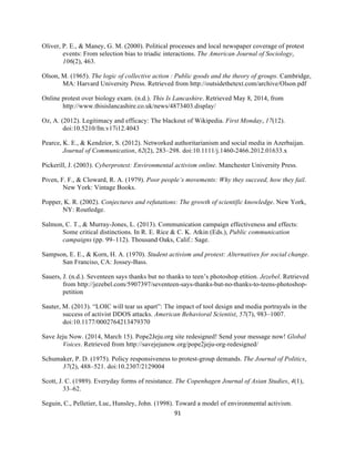  
	
  
91	
  
Oliver, P. E., & Maney, G. M. (2000). Political processes and local newspaper coverage of protest
events: From selection bias to triadic interactions. The American Journal of Sociology,
106(2), 463.
Olson, M. (1965). The logic of collective action  : Public goods and the theory of groups. Cambridge,
MA: Harvard University Press. Retrieved from http://outsidethetext.com/archive/Olson.pdf
Online protest over biology exam. (n.d.). This Is Lancashire. Retrieved May 8, 2014, from
http://www.thisislancashire.co.uk/news/4873403.display/
Oz, A. (2012). Legitimacy and efficacy: The blackout of Wikipedia. First Monday, 17(12).
doi:10.5210/fm.v17i12.4043
Pearce, K. E., & Kendzior, S. (2012). Networked authoritarianism and social media in Azerbaijan.
Journal of Communication, 62(2), 283–298. doi:10.1111/j.1460-2466.2012.01633.x
Pickerill, J. (2003). Cyberprotest: Environmental activism online. Manchester University Press.
Piven, F. F., & Cloward, R. A. (1979). Poor people’s movements: Why they succeed, how they fail.
New York: Vintage Books.
Popper, K. R. (2002). Conjectures and refutations: The growth of scientific knowledge. New York,
NY: Routledge.
Salmon, C. T., & Murray-Jones, L. (2013). Communication campaign effectiveness and effects:
Some critical distinctions. In R. E. Rice & C. K. Atkin (Eds.), Public communication
campaigns (pp. 99–112). Thousand Oaks, Calif.: Sage.
Sampson, E. E., & Korn, H. A. (1970). Student activism and protest: Alternatives for social change.
San Franciso, CA: Jossey-Bass.
Sauers, J. (n.d.). Seventeen says thanks but no thanks to teen’s photoshop etition. Jezebel. Retrieved
from http://jezebel.com/5907397/seventeen-says-thanks-but-no-thanks-to-teens-photoshop-
petition
Sauter, M. (2013). “LOIC will tear us apart”: The impact of tool design and media portrayals in the
success of activist DDOS attacks. American Behavioral Scientist, 57(7), 983–1007.
doi:10.1177/0002764213479370
Save Jeju Now. (2014, March 15). Pope2Jeju.org site redesigned! Send your message now! Global
Voices. Retrieved from http://savejejunow.org/pope2jeju-org-redesigned/
Schumaker, P. D. (1975). Policy responsiveness to protest-group demands. The Journal of Politics,
37(2), 488–521. doi:10.2307/2129004
Scott, J. C. (1989). Everyday forms of resistance. The Copenhagen Journal of Asian Studies, 4(1),
33–62.
Seguin, C., Pelletier, Luc, Hunsley, John. (1998). Toward a model of environmental activism.
 