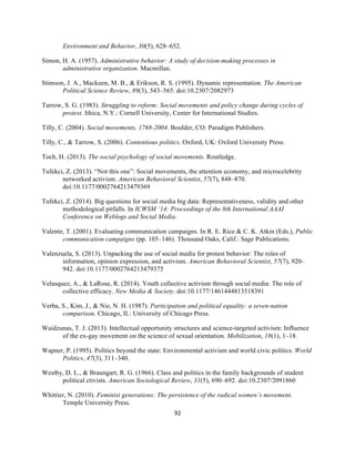  
	
  
92	
  
Environment and Behavior, 30(5), 628–652.
Simon, H. A. (1957). Administrative behavior: A study of decision-making processes in
administrative organization. Macmillan.
Stimson, J. A., Mackuen, M. B., & Erikson, R. S. (1995). Dynamic representation. The American
Political Science Review, 89(3), 543–565. doi:10.2307/2082973
Tarrow, S. G. (1983). Struggling to reform: Social movements and policy change during cycles of
protest. Ithica, N.Y.: Cornell University, Center for International Studies.
Tilly, C. (2004). Social movements, 1768-2004. Boulder, CO: Paradigm Publishers.
Tilly, C., & Tarrow, S. (2006). Contentious politics. Oxford, UK: Oxford University Press.
Toch, H. (2013). The social psychology of social movements. Routledge.
Tufekci, Z. (2013). “Not this one”: Social movements, the attention economy, and microcelebrity
networked activism. American Behavioral Scientist, 57(7), 848–870.
doi:10.1177/0002764213479369
Tufekci, Z. (2014). Big questions for social media big data: Representativeness, validity and other
methodological pitfalls. In ICWSM ’14: Proceedings of the 8th International AAAI
Conference on Weblogs and Social Media.
Valente, T. (2001). Evaluating communication campaigns. In R. E. Rice & C. K. Atkin (Eds.), Public
communication campaigns (pp. 105–146). Thousand Oaks, Calif.: Sage Publications.
Valenzuela, S. (2013). Unpacking the use of social media for protest behavior: The roles of
information, opinion expression, and activism. American Behavioral Scientist, 57(7), 920–
942. doi:10.1177/0002764213479375
Velasquez, A., & LaRose, R. (2014). Youth collective activism through social media: The role of
collective efficacy. New Media & Society. doi:10.1177/1461444813518391
Verba, S., Kim, J., & Nie, N. H. (1987). Participation and political equality: a seven-nation
comparison. Chicago, IL: University of Chicago Press.
Waidzunas, T. J. (2013). Intellectual opportunity structures and science-targeted activism: Influence
of the ex-gay movement on the science of sexual orientation. Mobilization, 18(1), 1–18.
Wapner, P. (1995). Politics beyond the state: Environmental activism and world civic politics. World
Politics, 47(3), 311–340.
Westby, D. L., & Braungart, R. G. (1966). Class and politics in the family backgrounds of student
political ctivists. American Sociological Review, 31(5), 690–692. doi:10.2307/2091860
Whittier, N. (2010). Feminist generations: The persistence of the radical women’s movement.
Temple University Press.
 