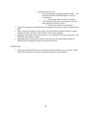  
	
  
96	
  
o Examples from Case 1914:
§ “In a joint statement [campaign initiators] called … the
National Comission for Human Rights, to open an
investigation“
• Could occur without freedom of the press
§ “The objective of the rally was to denounce the clear
abuse against the freedom of press.”
• Could occur without an investigation
• Target: The organization individual that the campaign initiator(s) are asking to implement the
goal.
• Class: Group of individual or other entities receiving uniform treatment based on a shared
characteristic that is the basis of the collective action of the campaign.
• Employee: Individuals who provides services to, or on behalf of, the target organization. The
individual may be paid or unpaid.
• Status Quo Ante: Existing state of affairs at the time when the earliest public display or
statement by the campaign occurred, as described in Source1.
Problem Cases
• If the date of the Outcome Source is earlier than the date of Source1, this is an error. Please
inform Mary and locate a new source using the instructions in the Appendix.
 