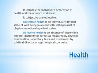 Health
It includes the individual‟s perception of
health and the absence of disease.
Is subjective and objective.
Subjective health is an individually defined
state of well being in accord with self-appraisal of
physical-emotional-spiritual status.
Objective health is an absence of discernible
disease, disability of defect as measured by physical
examination, laboratory tests and assessment by
spiritual director or psychological counselor.
 