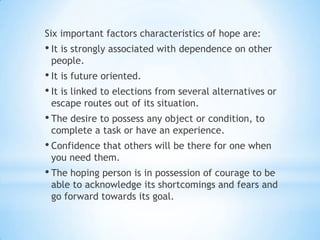 Six important factors characteristics of hope are:
• It is strongly associated with dependence on other
people.
• It is future oriented.
• It is linked to elections from several alternatives or
escape routes out of its situation.
• The desire to possess any object or condition, to
complete a task or have an experience.
• Confidence that others will be there for one when
you need them.
• The hoping person is in possession of courage to be
able to acknowledge its shortcomings and fears and
go forward towards its goal.
 