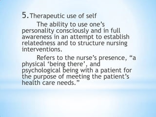 5.Therapeutic use of self
The ability to use one‟s
personality consciously and in full
awareness in an attempt to establish
relatedness and to structure nursing
interventions.
Refers to the nurse‟s presence, “a
physical „being there‟, and
psychological being with a patient for
the purpose of meeting the patient‟s
health care needs.”
 