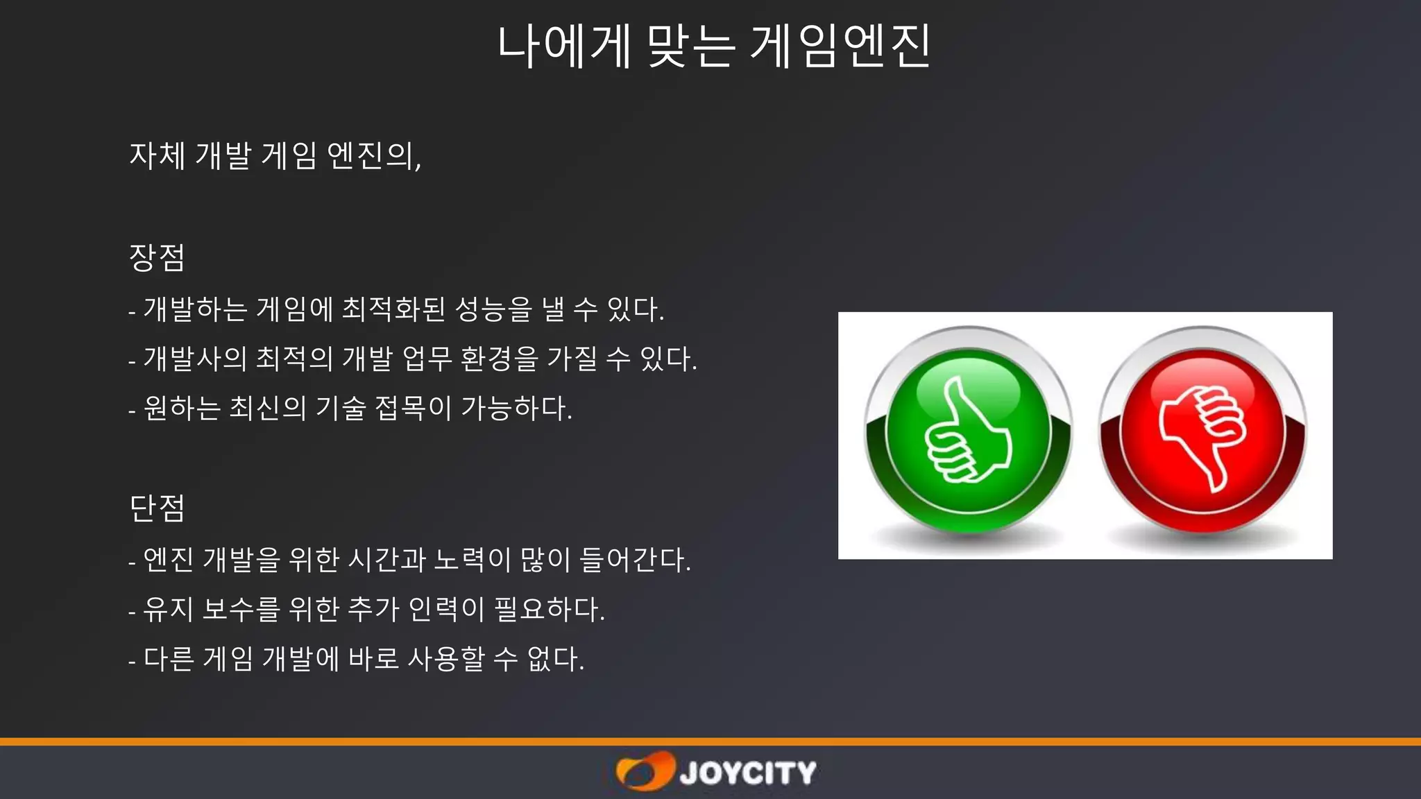 나에게 맞는 게임엔진
자체 개발 게임 엔진의,
장점
- 개발하는 게임에 최적화된 성능을 낼 수 있다.
- 개발사의 최적의 개발 업무 환경을 가질 수 있다.
- 원하는 최신의 기술 접목이 가능하다.
단점
- 엔진 개발을 위한 시간과 노력이 많이 들어간다.
- 유지 보수를 위한 추가 인력이 필요하다.
- 다른 게임 개발에 바로 사용할 수 없다.
 