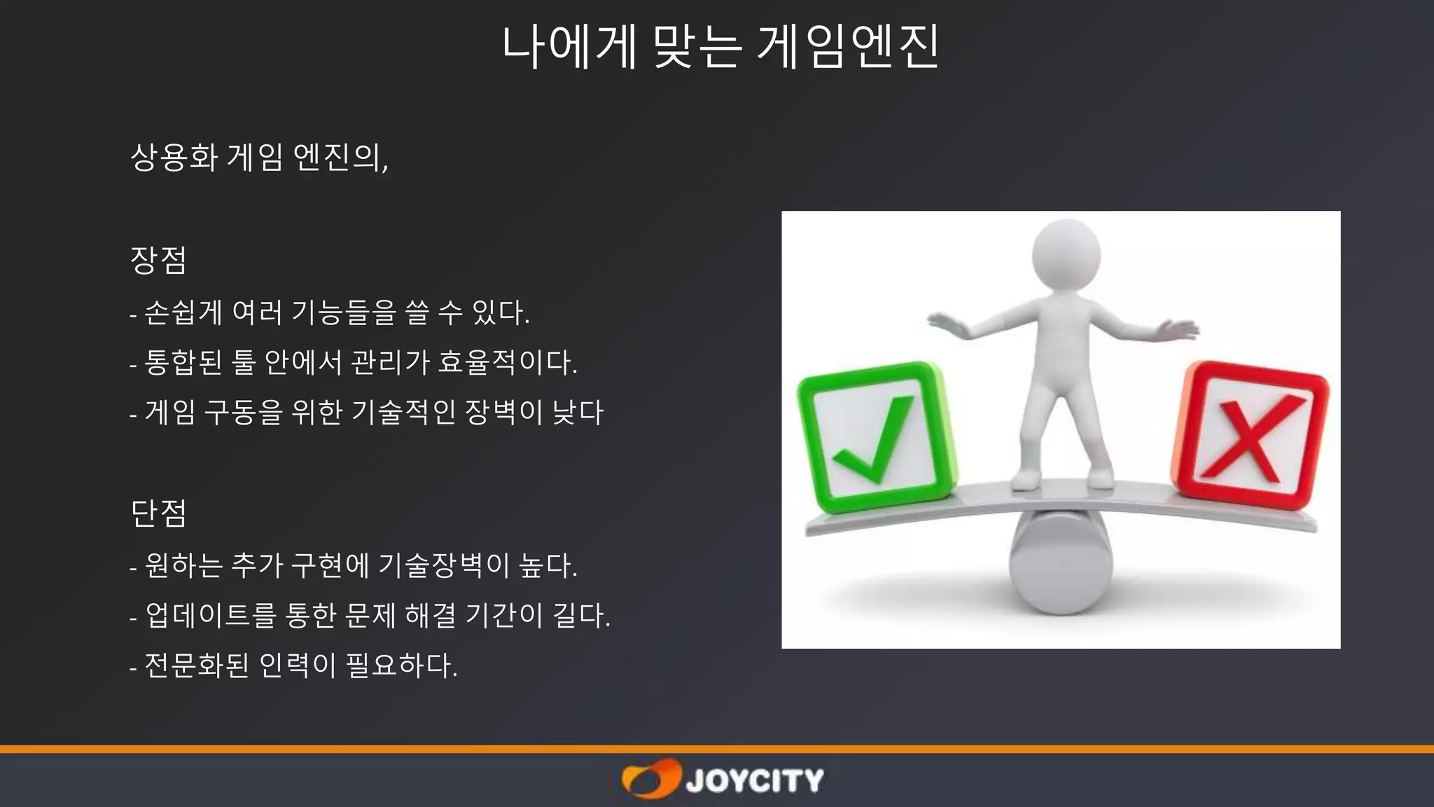 나에게 맞는 게임엔진
상용화 게임 엔진의,
장점
- 손쉽게 여러 기능들을 쓸 수 있다.
- 통합된 툴 안에서 관리가 효율적이다.
- 게임 구동을 위한 기술적인 장벽이 낮다
단점
- 원하는 추가 구현에 기술장벽이 높다.
- 업데이트를 통한 문제 해결 기간이 길다.
- 전문화된 인력이 필요하다.
 