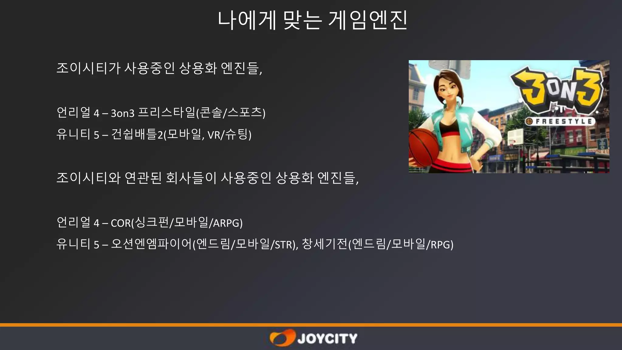 나에게 맞는 게임엔진
조이시티가 사용중인 상용화 엔진들,
언리얼 4 – 3on3 프리스타일(콘솔/스포츠)
유니티 5 – 건쉽배틀2(모바일, VR/슈팅)
조이시티와 연관된 회사들이 사용중인 상용화 엔진들,
언리얼 4 – COR(싱크펀/모바일/ARPG)
유니티 5 – 오션엔엠파이어(엔드림/모바일/STR), 창세기전(엔드림/모바일/RPG)
 