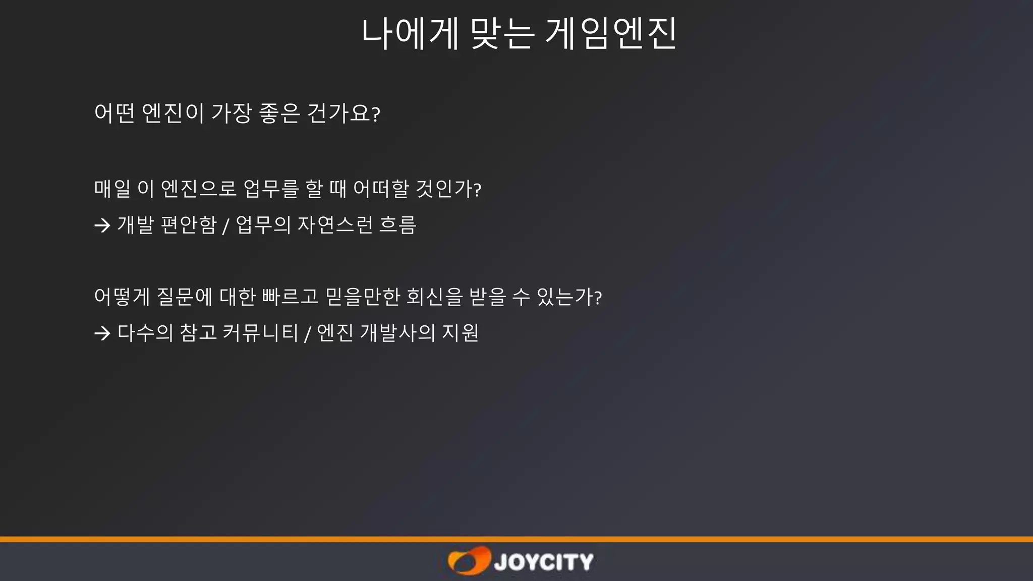 나에게 맞는 게임엔진
어떤 엔진이 가장 좋은 건가요?
매일 이 엔진으로 업무를 할 때 어떠할 것인가?
 개발 편안함 / 업무의 자연스런 흐름
어떻게 질문에 대한 빠르고 믿을만한 회신을 받을 수 있는가?
 다수의 참고 커뮤니티 / 엔진 개발사의 지원
 
