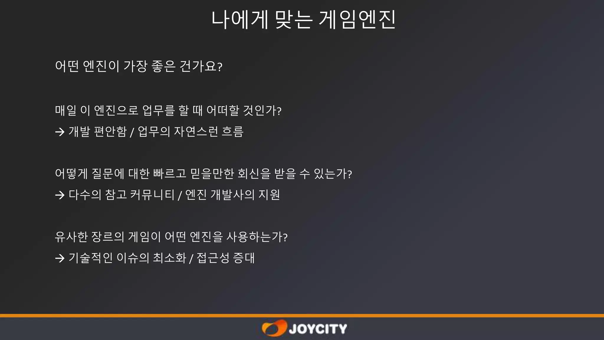 나에게 맞는 게임엔진
어떤 엔진이 가장 좋은 건가요?
매일 이 엔진으로 업무를 할 때 어떠할 것인가?
 개발 편안함 / 업무의 자연스런 흐름
어떻게 질문에 대한 빠르고 믿을만한 회신을 받을 수 있는가?
 다수의 참고 커뮤니티 / 엔진 개발사의 지원
유사한 장르의 게임이 어떤 엔진을 사용하는가?
 기술적인 이슈의 최소화 / 접근성 증대
 