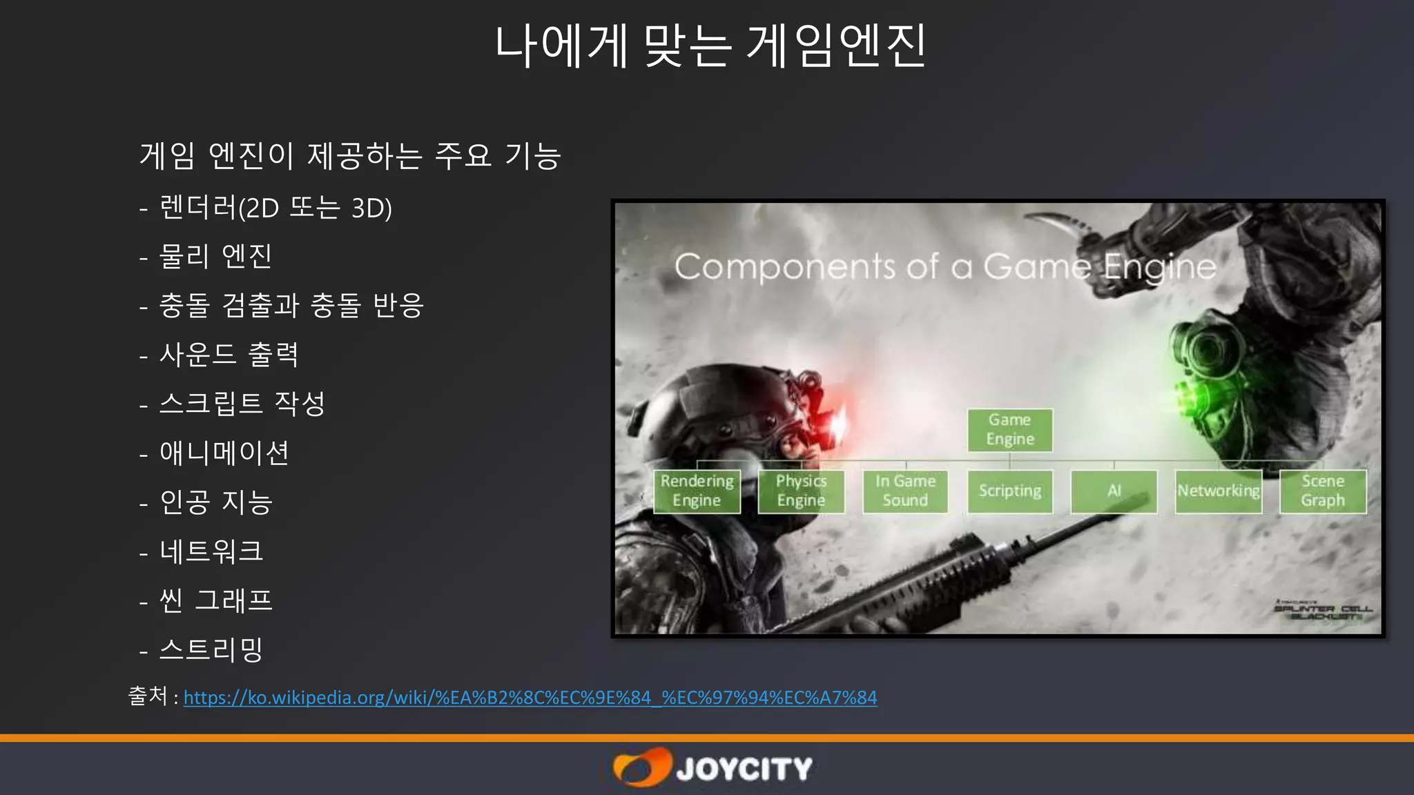 나에게 맞는 게임엔진
게임 엔진이 제공하는 주요 기능
- 렌더러(2D 또는 3D)
- 물리 엔진
- 충돌 검출과 충돌 반응
- 사운드 출력
- 스크립트 작성
- 애니메이션
- 인공 지능
- 네트워크
- 씬 그래프
- 스트리밍
출처 : https://ko.wikipedia.org/wiki/%EA%B2%8C%EC%9E%84_%EC%97%94%EC%A7%84
 