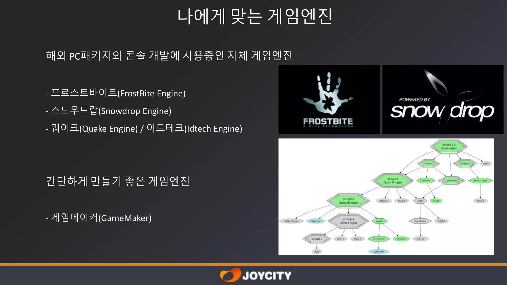 나에게 맞는 게임엔진
해외 PC패키지와 콘솔 개발에 사용중인 자체 게임엔진
- 프로스트바이트(FrostBite Engine)
- 스노우드랍(Snowdrop Engine)
- 퀘이크(Quake Engine) / 이드테크(Idtech Engine)
간단하게 만들기 좋은 게임엔진
- 게임메이커(GameMaker)
 