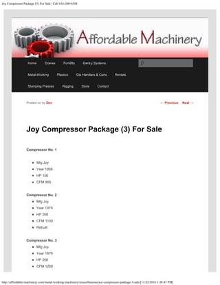Joy Compressor Package (3) For Sale | Call 616-200-4308
http://affordable-machinery.com/metal-working-machinery/miscellaneous/joy-compressor-package-3-sale/[11/22/2016 1:38:45 PM]
Joy Compressor Package (3) For Sale
Compressor No. 1
Mfg Joy
Year 1958
HP 150
CFM 900
Compressor No. 2
Mfg Joy
Year 1979
HP 200
CFM 1100
Rebuilt
Compressor No. 3
Mfg Joy
Year 1979
HP 200
CFM 1200
Posted on by Dev ← Previous Next →
Home Cranes Forklifts Gantry Systems
Metal-Working Plastics Die Handlers & Carts Rentals
Stamping Presses Rigging Store Contact
Search
 