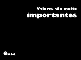 Valores são muito
importantes
e...
 