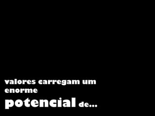valores carregam um
enorme
potencial de...
 