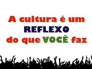 A cultura é um
REFLEXO
do que VOCÊ faz
 