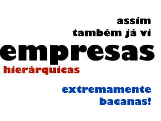 assim
também já vi
empresashierárquicas
extremamente
bacanas!
 