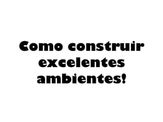 Como construir
excelentes
ambientes!
 