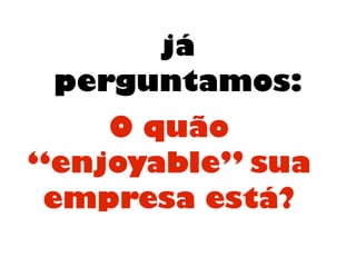 já
perguntamos:
O quão
“enjoyable” sua
empresa está?
 