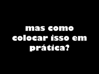 mas como
colocar isso em
prática?
 
