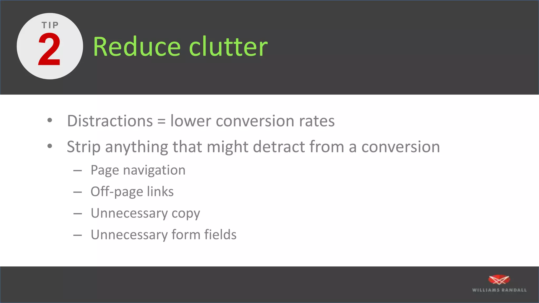 Reduce clutter
• Distractions = lower conversion rates
• Strip anything that might detract from a conversion
– Page navigation
– Off-page links
– Unnecessary copy
– Unnecessary form fields
2
T I P
 