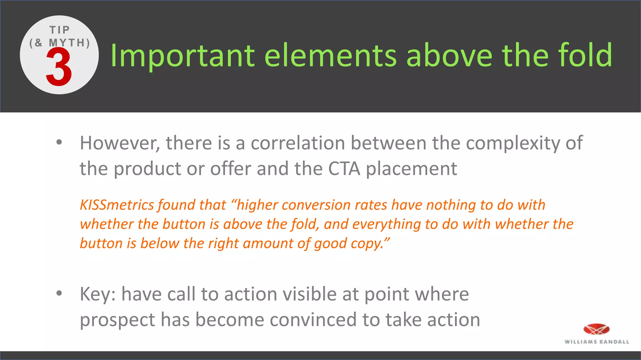 Important elements above the fold
• However, there is a correlation between the complexity of
the product or offer and the CTA placement
KISSmetrics found that “higher conversion rates have nothing to do with
whether the button is above the fold, and everything to do with whether the
button is below the right amount of good copy.”
• Key: have call to action visible at point where
prospect has become convinced to take action
3
T I P
( & M Y T H )
 