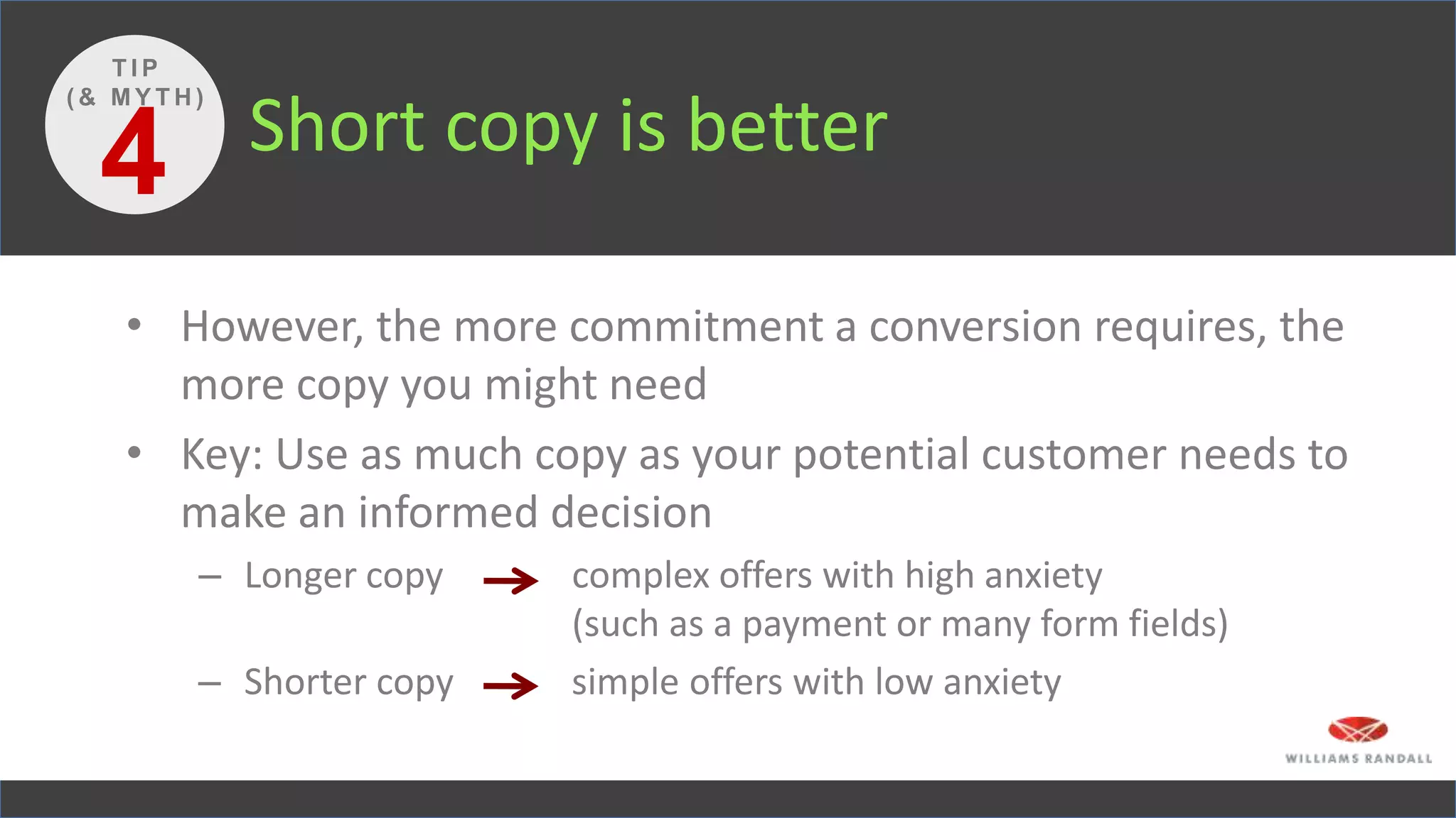 Short copy is better
• However, the more commitment a conversion requires, the
more copy you might need
• Key: Use as much copy as your potential customer needs to
make an informed decision
– Longer copy complex offers with high anxiety
(such as a payment or many form fields)
– Shorter copy simple offers with low anxiety
4
T I P
( & M Y T H )
 
