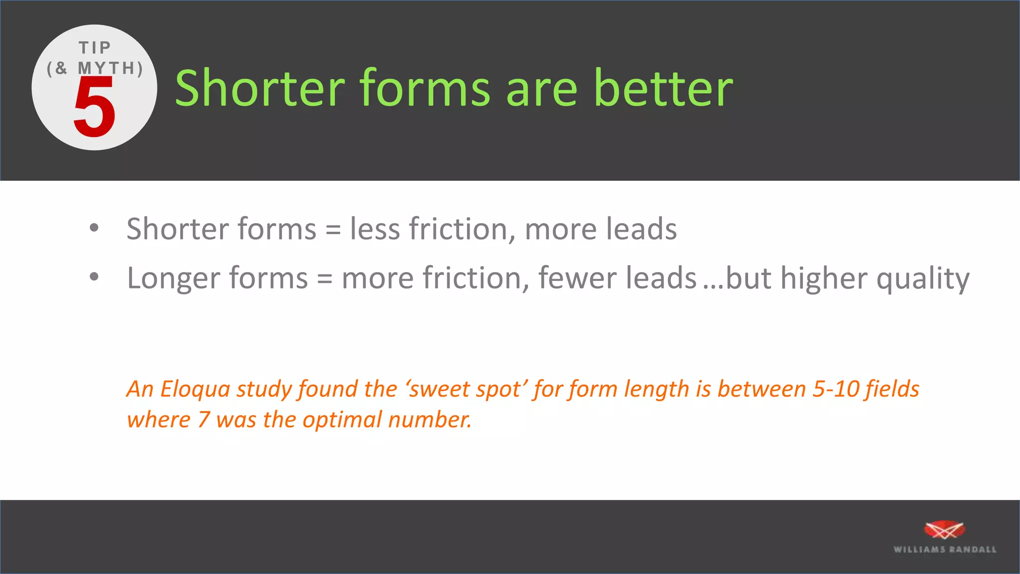 Shorter forms are better
• Shorter forms = less friction, more leads
• Longer forms = more friction, fewer leads
An Eloqua study found the ‘sweet spot’ for form length is between 5-10 fields
where 7 was the optimal number.
5
T I P
( & M Y T H )
…but higher quality
 