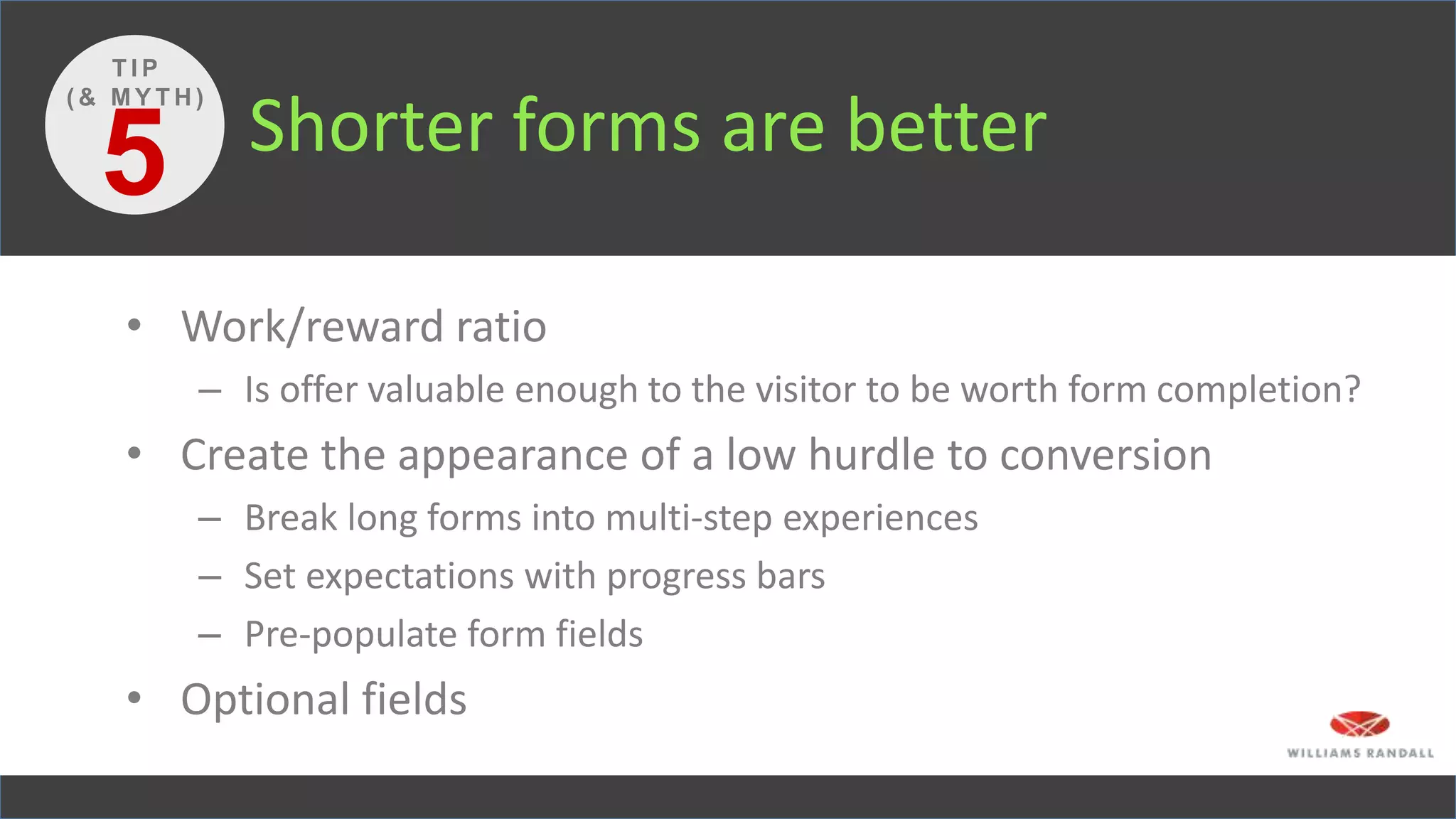 Shorter forms are better
• Work/reward ratio
– Is offer valuable enough to the visitor to be worth form completion?
• Create the appearance of a low hurdle to conversion
– Break long forms into multi-step experiences
– Set expectations with progress bars
– Pre-populate form fields
• Optional fields
5
T I P
( & M Y T H )
 