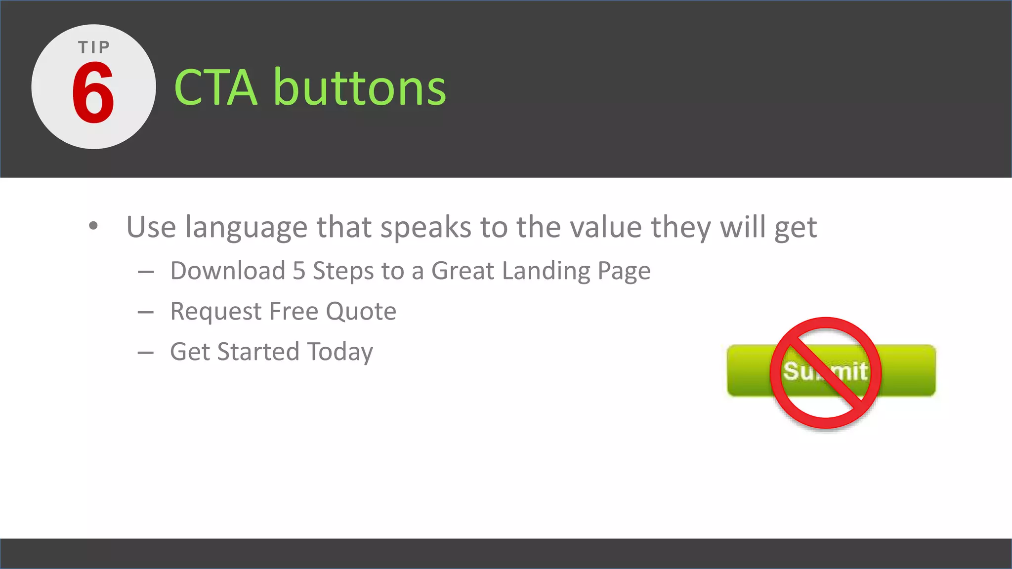 CTA buttons
• Use language that speaks to the value they will get
– Download 5 Steps to a Great Landing Page
– Request Free Quote
– Get Started Today
6
T I P
 