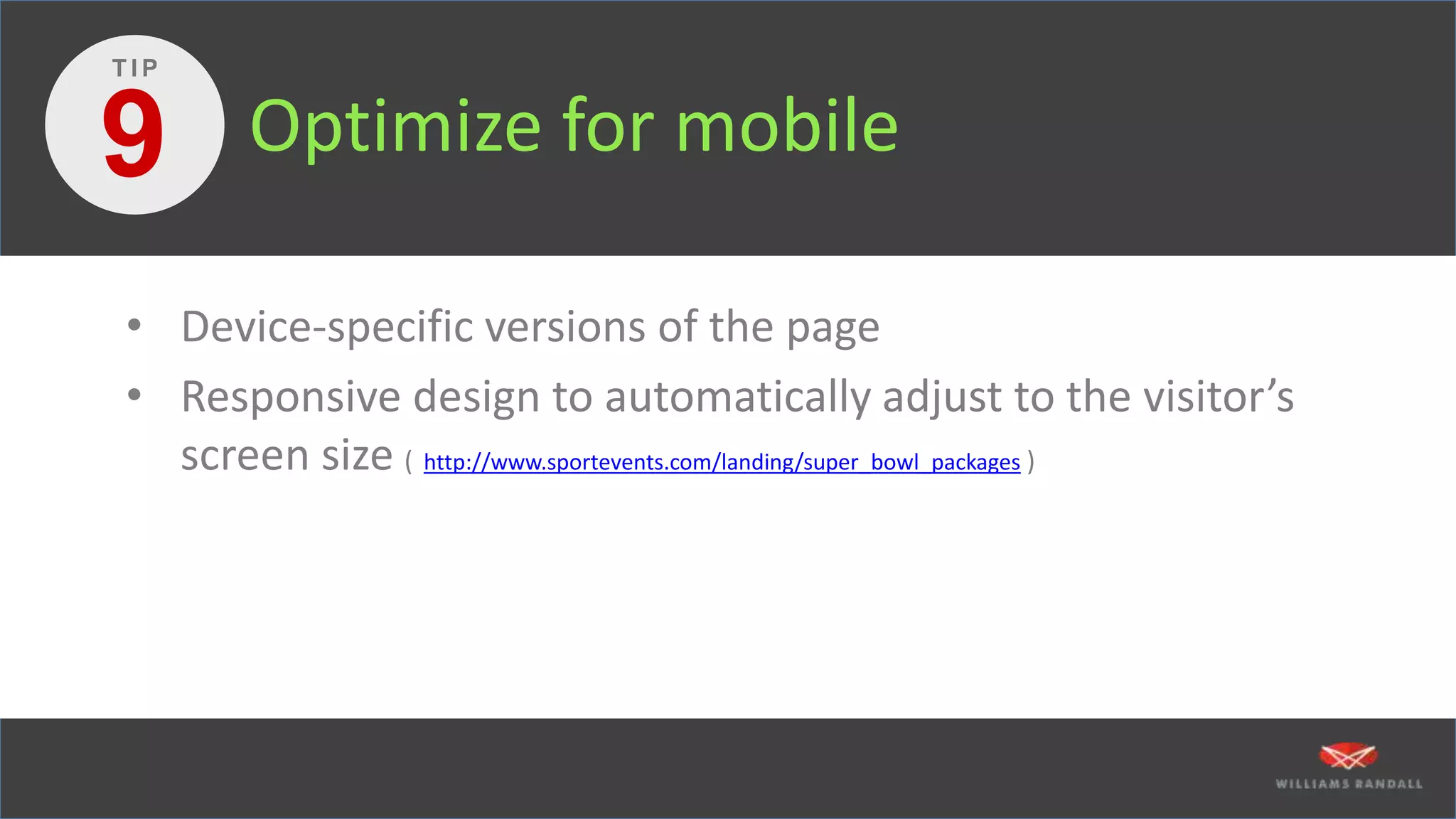 Optimize for mobile
• Device-specific versions of the page
• Responsive design to automatically adjust to the visitor’s
screen size ( http://www.sportevents.com/landing/super_bowl_packages )
9
T I P
 