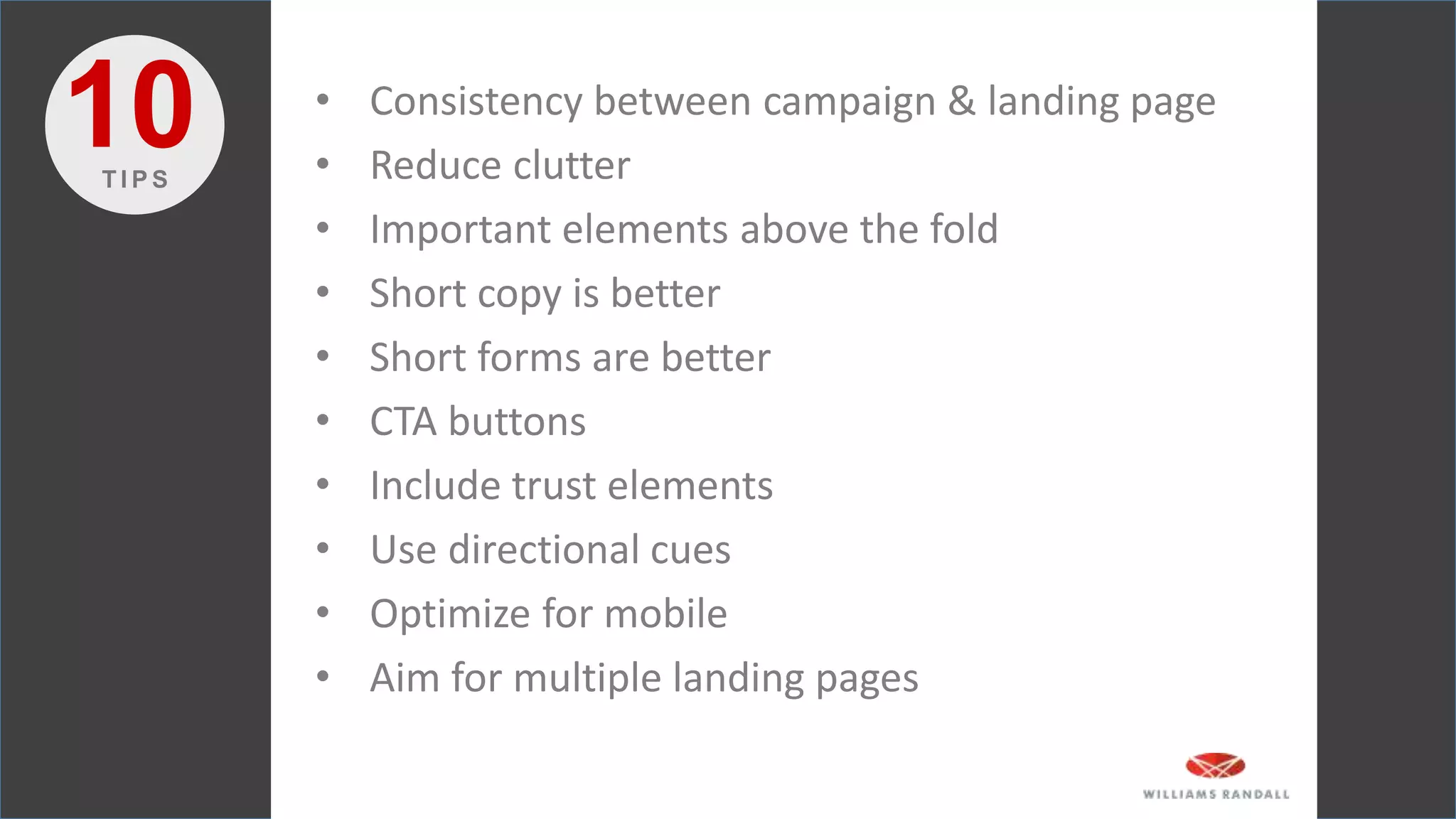 • Consistency between campaign & landing page
• Reduce clutter
• Important elements above the fold
• Short copy is better
• Short forms are better
• CTA buttons
• Include trust elements
• Use directional cues
• Optimize for mobile
• Aim for multiple landing pages
10T I P S
 