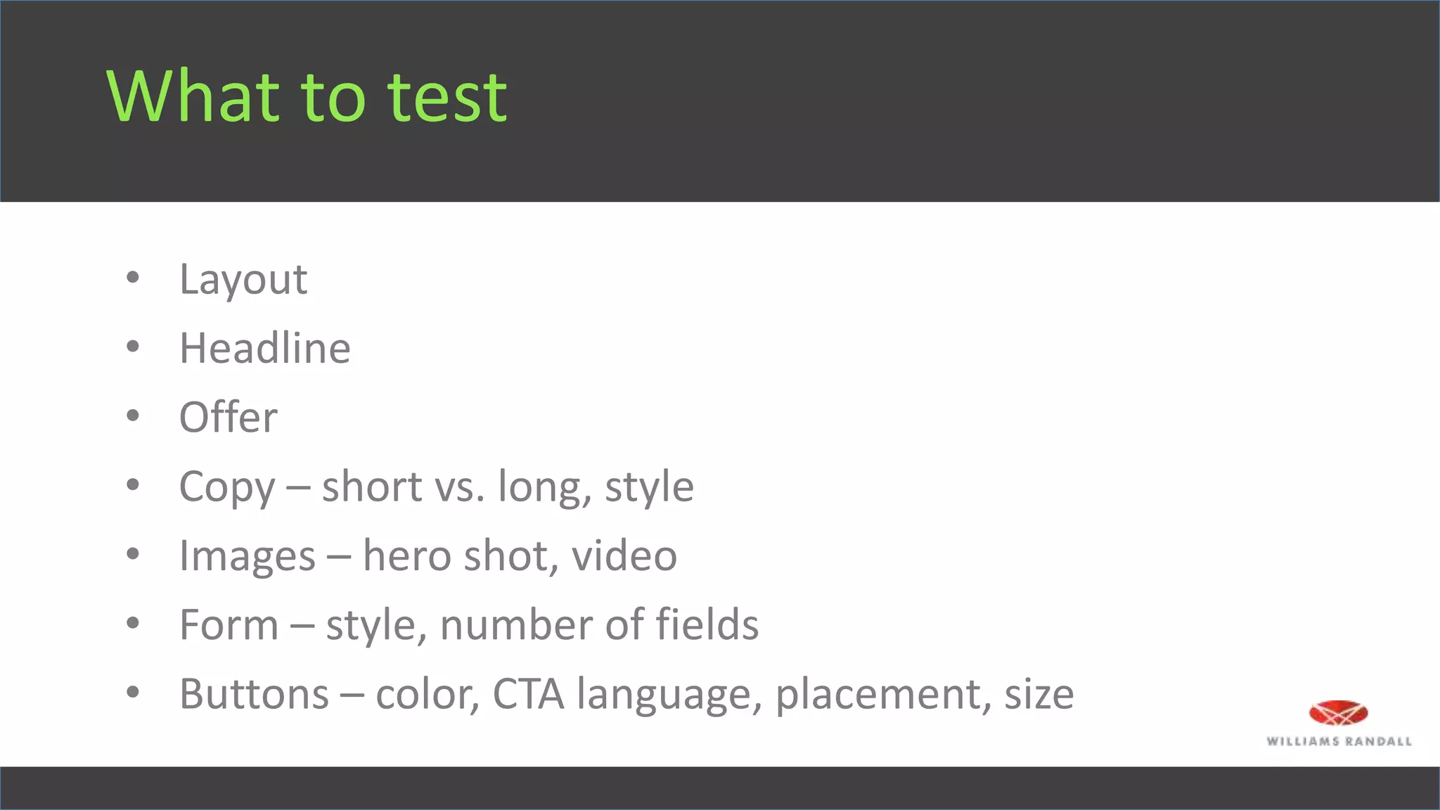 What to test
• Layout
• Headline
• Offer
• Copy – short vs. long, style
• Images – hero shot, video
• Form – style, number of fields
• Buttons – color, CTA language, placement, size
 