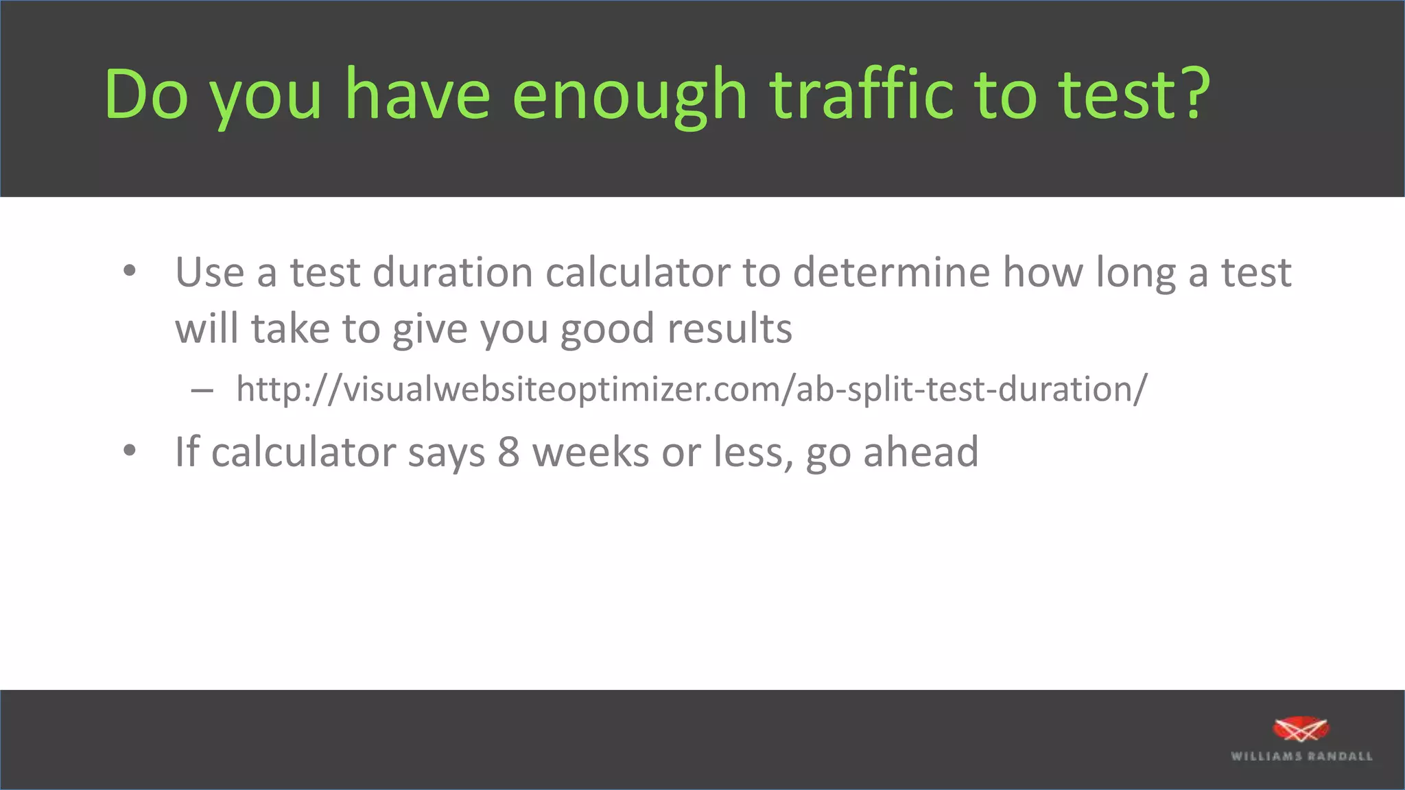 Do you have enough traffic to test?
• Use a test duration calculator to determine how long a test
will take to give you good results
– http://visualwebsiteoptimizer.com/ab-split-test-duration/
• If calculator says 8 weeks or less, go ahead
 